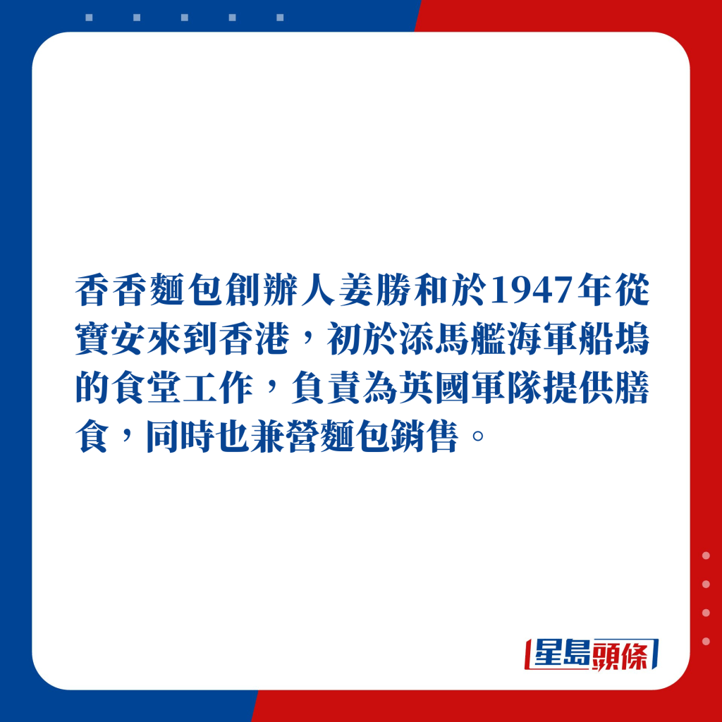 香香面包创办人姜胜和于1947年从宝安来到香港，初于添马舰海军船坞的食堂工作，负责为英国军队提供膳食，同时也兼营面包销售。