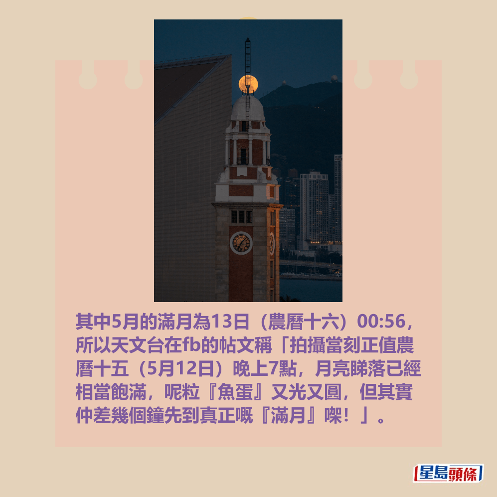 其中5月的滿月為13日(農曆十六)00:56, 所以天文台在fb的帖文稱「拍攝當刻正值農 曆十五(5月12日)晚上7點,月亮睇落已經 相當飽滿,呢粒『魚蛋』又光又圓,但其實 仲差幾個鐘先到真正嘅『滿月』㗎!」。天文台fb截圖(圖:Nero Sin / 2025年5月12日 / 尖沙咀 / #CWOS) 其中5月的滿月為13日(農曆十六)00:56, 所以天文台在fb的帖文稱「拍攝當刻正值農 曆十五(5月12日)晚上7點,月亮睇落已經 相當飽滿,呢粒『魚蛋』又光又圓,但其實 仲差幾個鐘先到真正嘅『滿月』㗎!」。天文台fb截圖(圖:Nero Sin / 2025年5月12日 / 尖沙咀 / #CWOS)