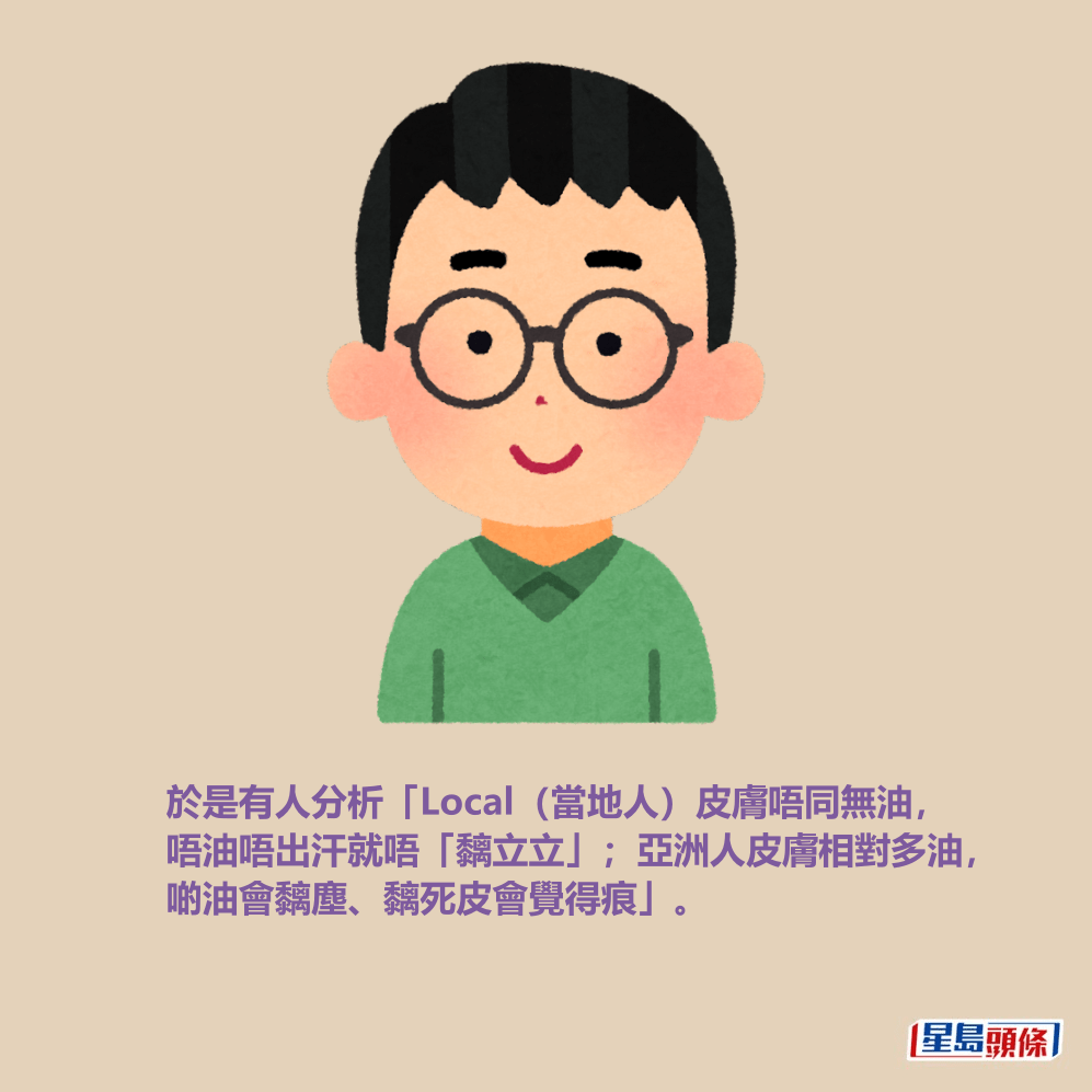 於是有人分析「Local(當地人)皮膚唔同無油, 唔油唔出汗就唔黐𥹉𥹉;亞洲人皮膚相對多油, 啲油會黐塵、黐死皮會覺得痕」。 於是有人分析「Local(當地人)皮膚唔同無油, 唔油唔出汗就唔黐𥹉𥹉;亞洲人皮膚相對多油, 啲油會黐塵、黐死皮會覺得痕」。