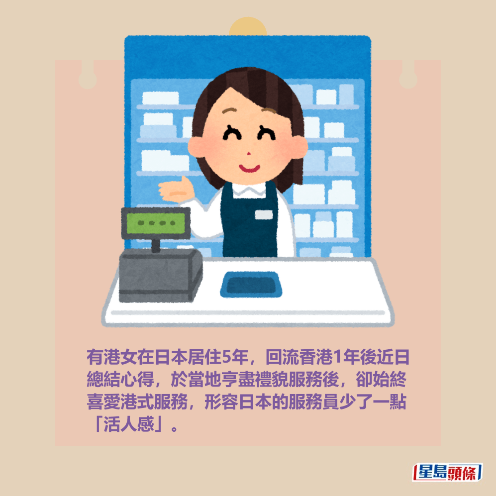 有港女在日本居住5年,回流香港1年後近日 總結心得,於當地亨盡禮貌服務後,卻始終 喜愛港式服務,形容日本的服務員少了一點 「活人感」。 有港女在日本居住5年,回流香港1年後近日 總結心得,於當地亨盡禮貌服務後,卻始終 喜愛港式服務,形容日本的服務員少了一點 「活人感」。