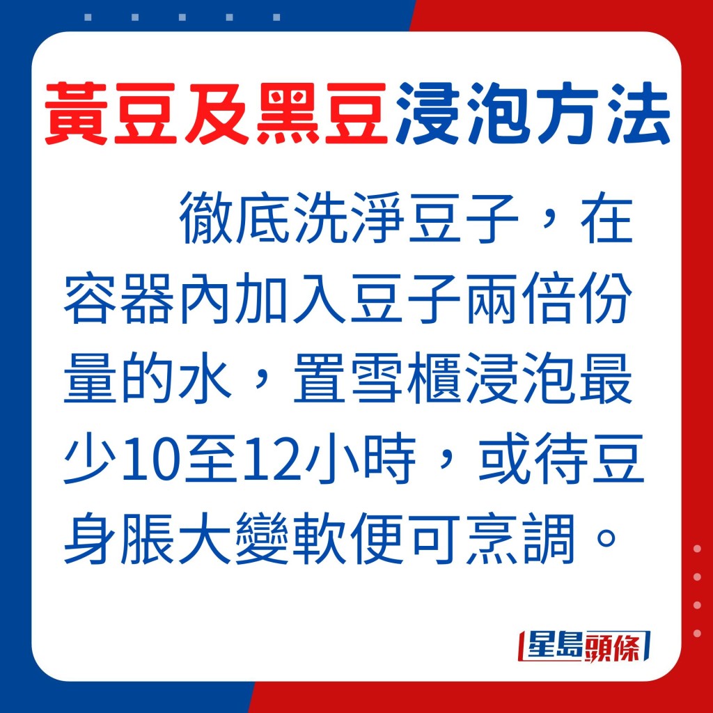 由於黃豆及黑豆質地硬實,烹調黃豆及黑豆必須預先浸泡。首先將黑豆或黃豆徹底洗淨,在容器內加入豆子兩倍份量的水,置雪櫃浸泡最少10至12小時,或待豆身脹大變軟便可烹調。