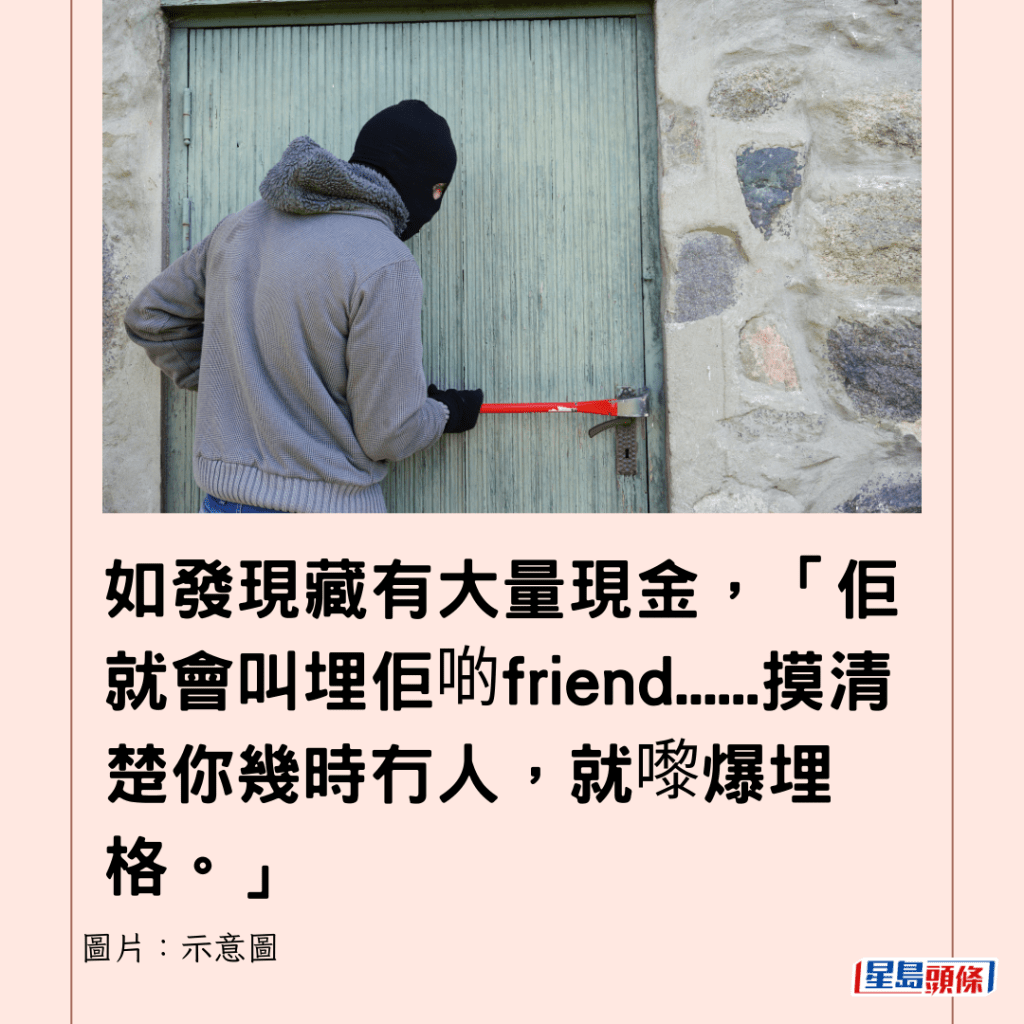 如发现藏有大量现金，「佢就会叫埋佢啲friend......摸清楚你几时冇人，就嚟爆埋格。」