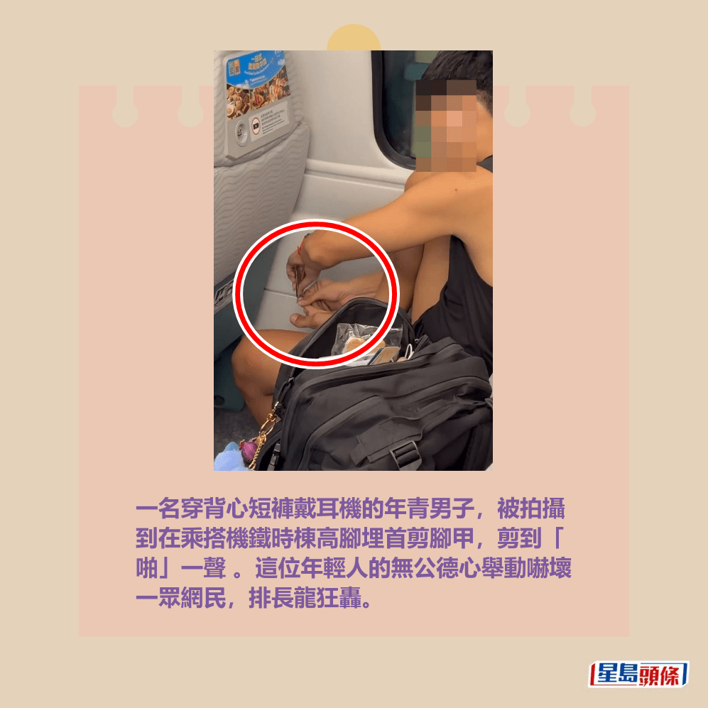 一名穿背心短褲戴耳機的年青男子,被拍攝 到在乘搭機鐵時棟高腳埋首剪腳甲,剪到「 啪」一聲 。這位年輕人的無公德心舉動嚇壞 一眾網民,排長龍狂轟。Threads截圖 一名穿背心短褲戴耳機的年青男子,被拍攝 到在乘搭機鐵時棟高腳埋首剪腳甲,剪到「 啪」一聲 。這位年輕人的無公德心舉動嚇壞 一眾網民,排長龍狂轟。Threads截圖