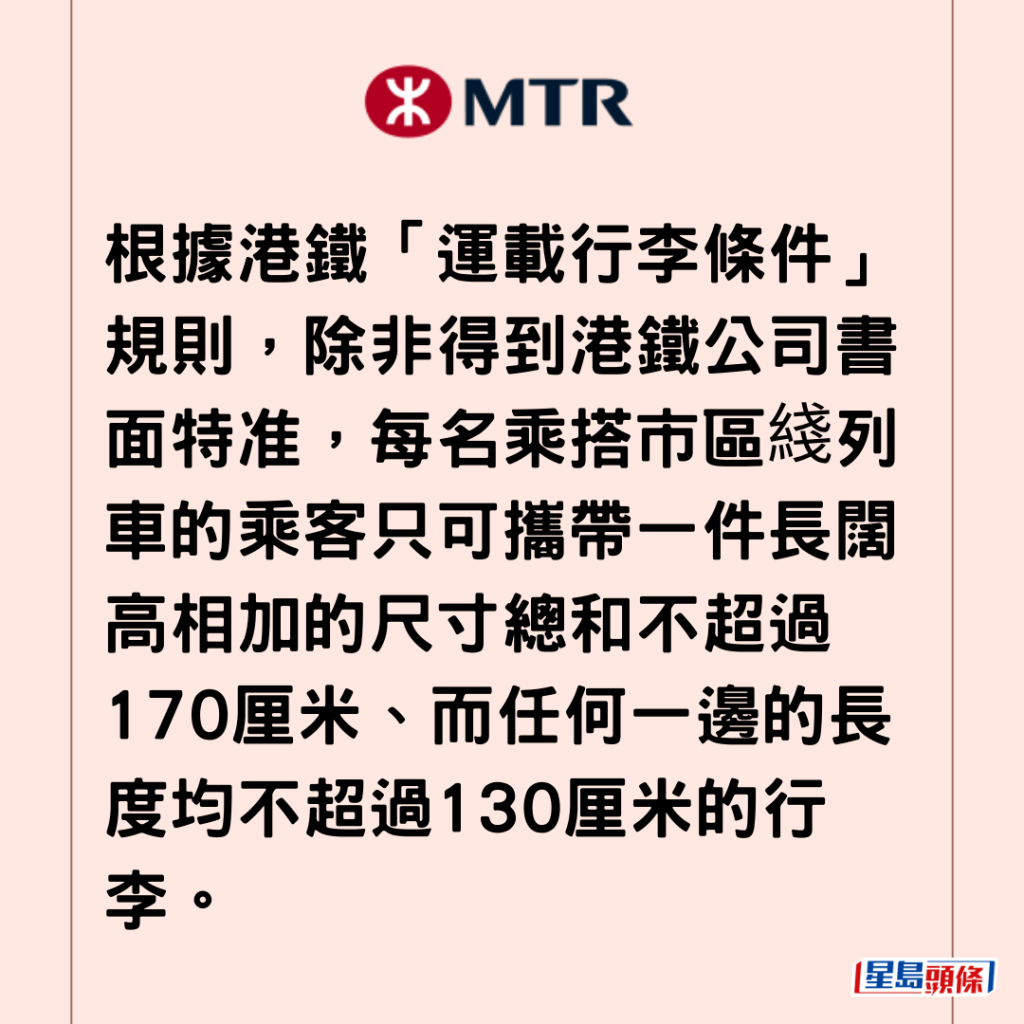 根据港铁「运载行李条件」规则，除非得到港铁公司书面特准，每名乘搭市区綫列车的乘客只可携带一件长阔高相加的尺寸总和不超过170厘米、而任何一边的长度均不超过130厘米的行李。