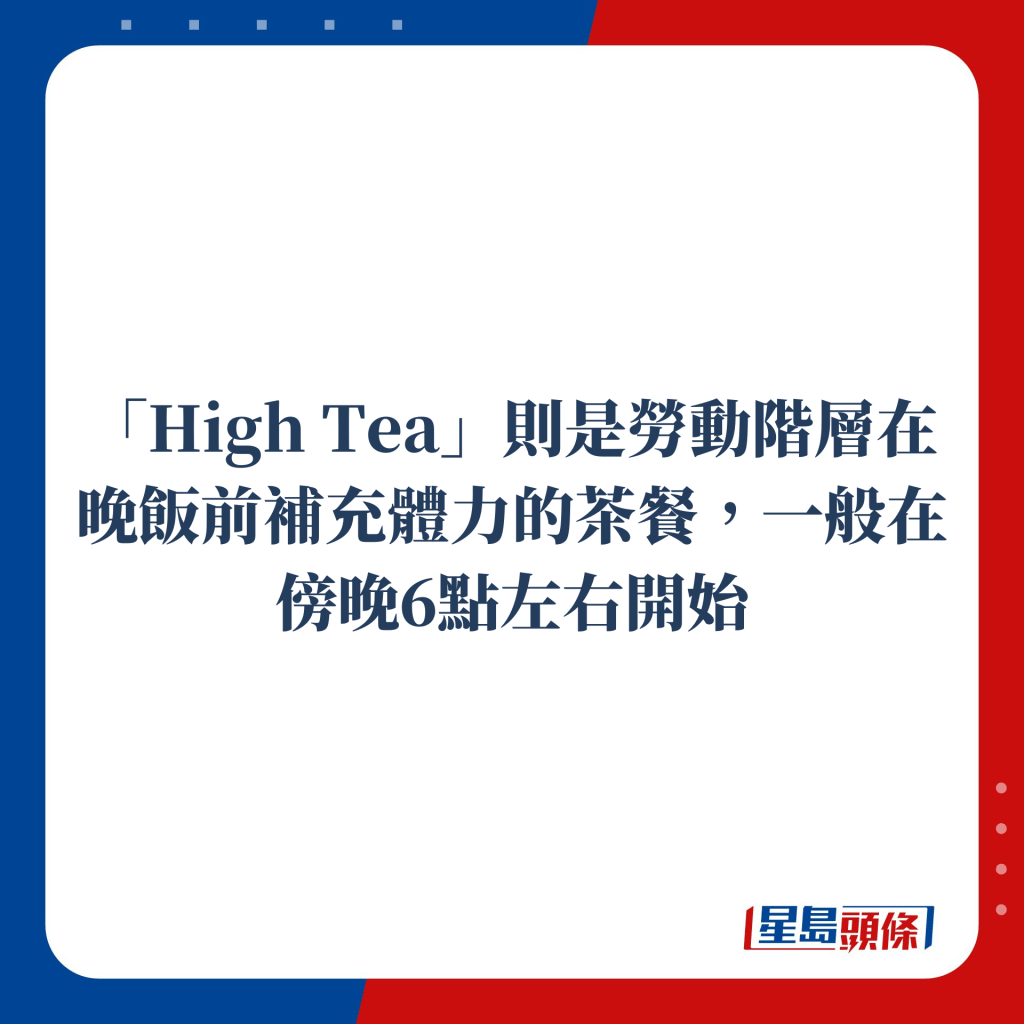 「High Tea」則是勞動階層在晚飯前補充體力的茶餐，一般在傍晚6點左右開始