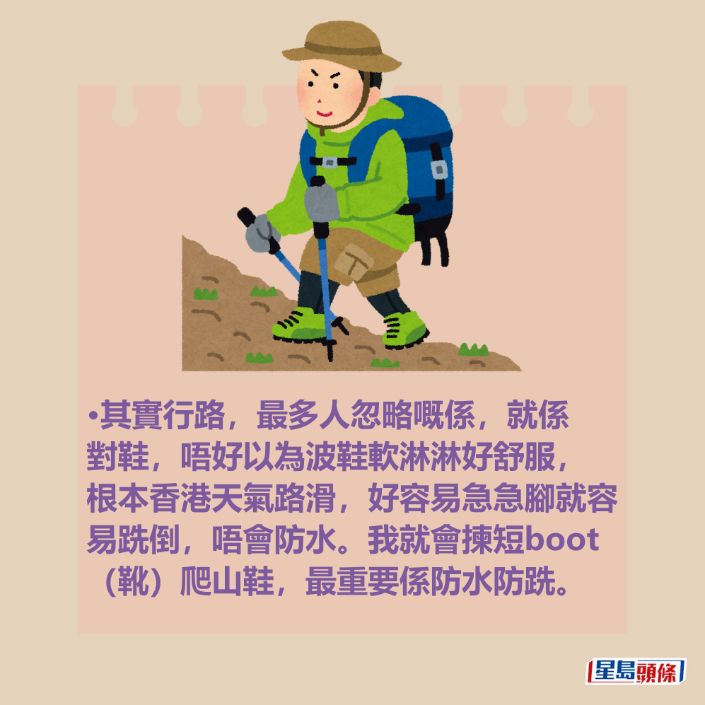 網民:其實行路,最多人忽略嘅係,就係 對鞋,唔好以為波鞋軟淋淋好舒服, 根本香港天氣路滑,好容易急急腳就容 易跣倒,唔會防水。我就會揀短boot (靴)爬山鞋,最重要係防水防跣。 網民:其實行路,最多人忽略嘅係,就係 對鞋,唔好以為波鞋軟淋淋好舒服, 根本香港天氣路滑,好容易急急腳就容 易跣倒,唔會防水。我就會揀短boot (靴)爬山鞋,最重要係防水防跣。