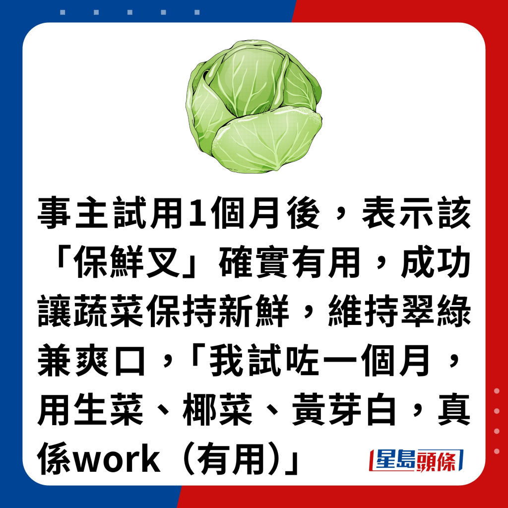 事主試用1個月後，表示該「保鮮叉」確實有用，成功讓蔬菜保持新鮮，維持翠綠兼爽口，「我試咗一個月，用生菜、椰菜、黃芽白，真係work（有用）」