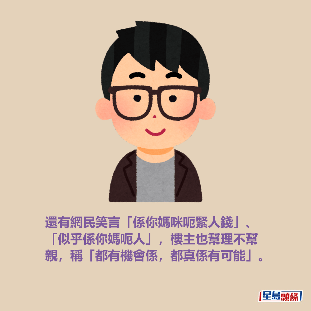 還有網民笑言「係你媽咪呃緊人錢」、 「似乎係你媽呃人」,樓主也幫理不幫 親,稱「都有機會係,都真係有可能」。 還有網民笑言「係你媽咪呃緊人錢」、 「似乎係你媽呃人」,樓主也幫理不幫 親,稱「都有機會係,都真係有可能」。