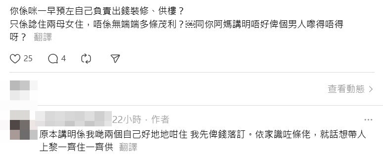再被問及「做乜唔一早諗清楚先,12萬如果要 撻訂好慘」、「你係咪一早預咗自己負責出錢 裝修、供樓?只係諗住兩母女住,唔係無端端 多條茂利? 同你阿媽講明唔好俾個男人嚟得唔 得呀?」,樓主無奈地稱「唉,我都估唔到結 果係咁」、「原本講明係我地兩個自己好地地 咁住,我先俾錢落訂。(媽媽)依家識咗條佬 ,就話想帶人上嚟一齊住一齊供」。Threads截圖 再被問及「做乜唔一早諗清楚先,12萬如果要 撻訂好慘」、「你係咪一早預咗自己負責出錢 裝修、供樓?只係諗住兩母女住,唔係無端端 多條茂利? 同你阿媽講明唔好俾個男人嚟得唔 得呀?」,樓主無奈地稱「唉,我都估唔到結 果係咁」、「原本講明係我地兩個自己好地地 咁住,我先俾錢落訂。(媽媽)依家識咗條佬 ,就話想帶人上嚟一齊住一齊供」。Threads截圖