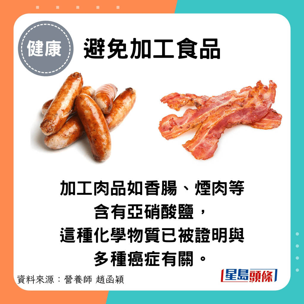 避免加工食品：加工肉品如香腸、煙肉等含有亞硝酸鹽， 這種化學物質已被證明與多種癌症有關。