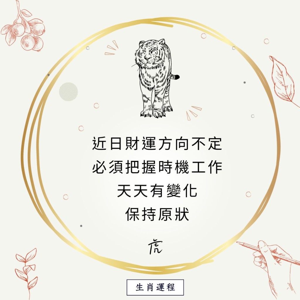 生肖运程 - 虎：近日财运方向不定，必须把握时机。工作天天有变化，保持原状。