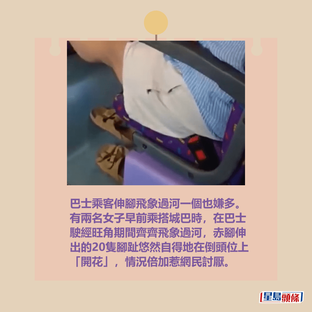 巴士乘客伸腳飛象過河一個也嫌多。 有兩名女子早前乘搭城巴時,在巴士 駛經旺角期間齊齊飛象過河,赤腳伸 出的20隻腳趾悠然自得地在倒頭位上 「開花」,情況倍加惹網民討厭。fb「香港交通突發報料區」截圖 巴士乘客伸腳飛象過河一個也嫌多。 有兩名女子早前乘搭城巴時,在巴士 駛經旺角期間齊齊飛象過河,赤腳伸 出的20隻腳趾悠然自得地在倒頭位上 「開花」,情況倍加惹網民討厭。fb「香港交通突發報料區」截圖