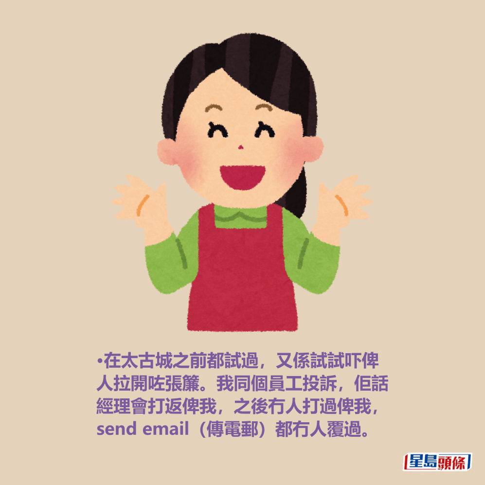 •在太古城之前都試過,又係試試吓俾 人拉開咗張簾。我同個員工投訴,佢話 經理會打返俾我,之後冇人打過俾我, send email(傳電郵)都冇人覆過。 •在太古城之前都試過,又係試試吓俾 人拉開咗張簾。我同個員工投訴,佢話 經理會打返俾我,之後冇人打過俾我, send email(傳電郵)都冇人覆過。