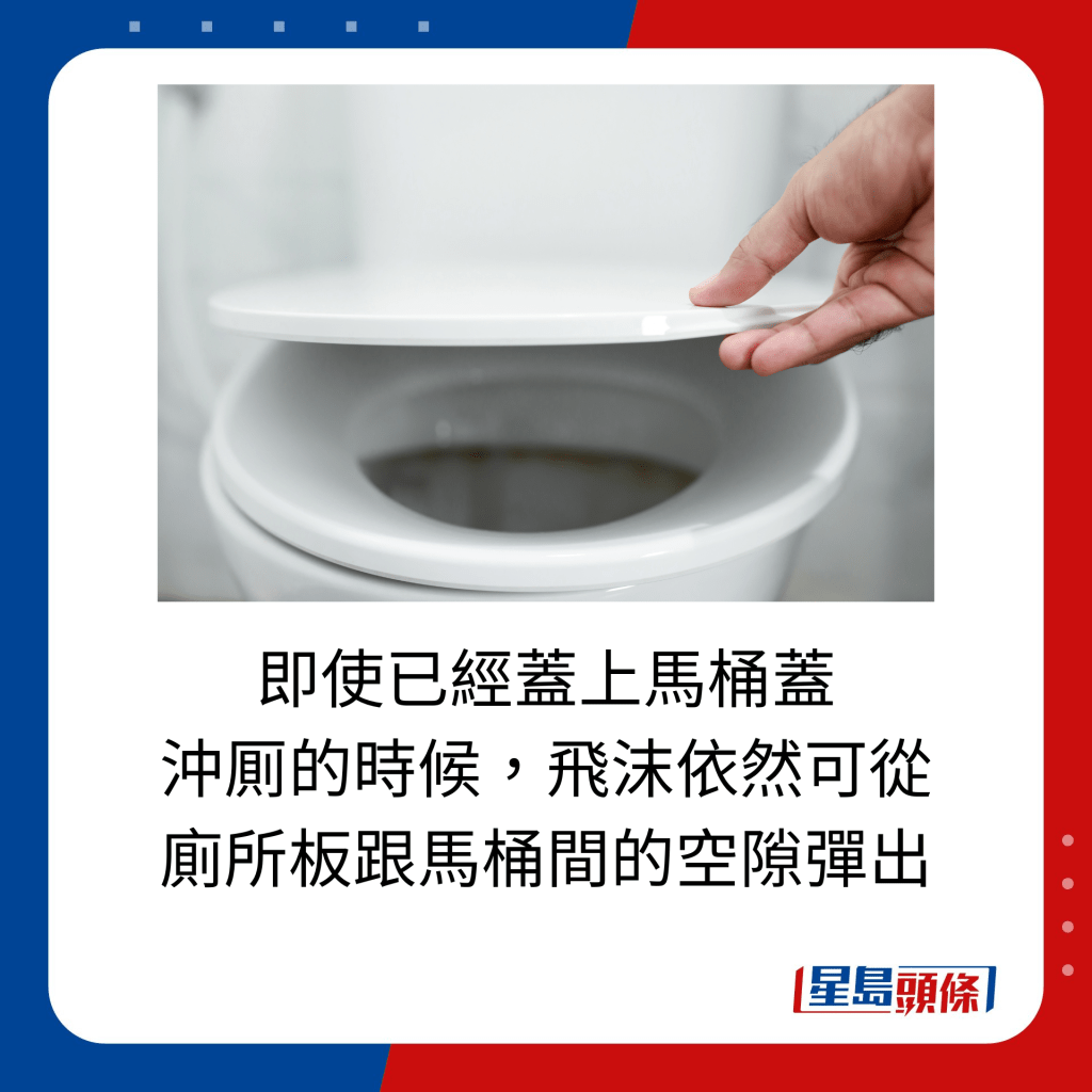 即使已經蓋上馬桶蓋 沖厠的時候，飛沫依然可從 廁所板跟馬桶間的空隙彈出