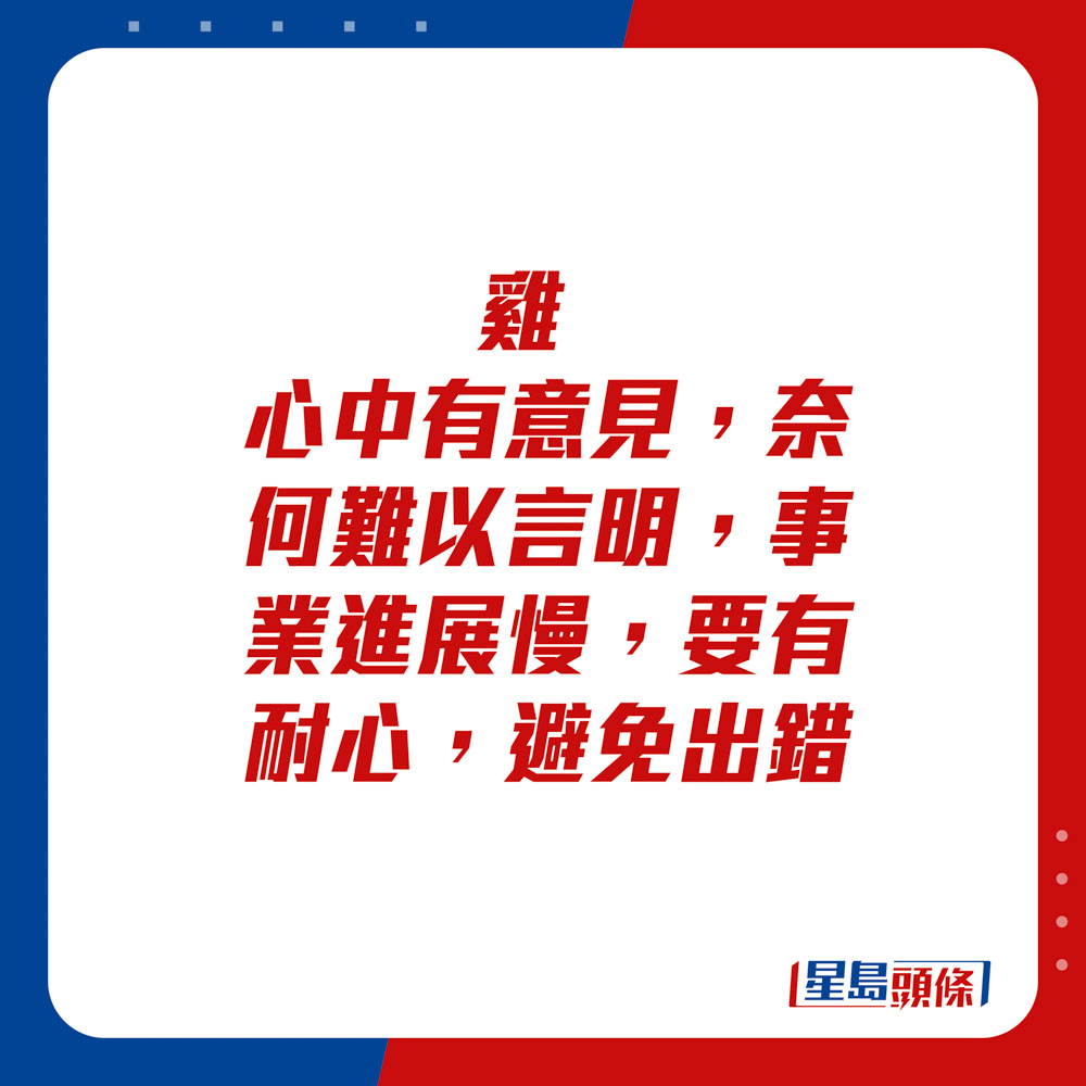 生肖运程 - 鸡：心中有意见，奈何难以言明，事业进展慢，要有耐心，避免出错。