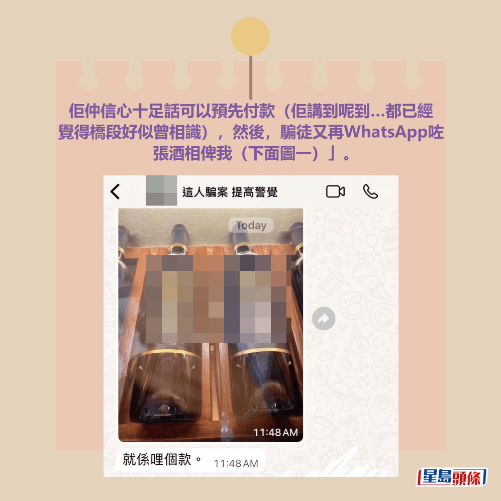 佢仲信心十足話可以預先付款(佢講到呢到…都已經 覺得橋段好似曾相識),然後,騙徒又再WhatsApp咗 張酒相俾我(下面圖一)」。Threads截圖 佢仲信心十足話可以預先付款(佢講到呢到…都已經 覺得橋段好似曾相識),然後,騙徒又再WhatsApp咗 張酒相俾我(下面圖一)」。Threads截圖