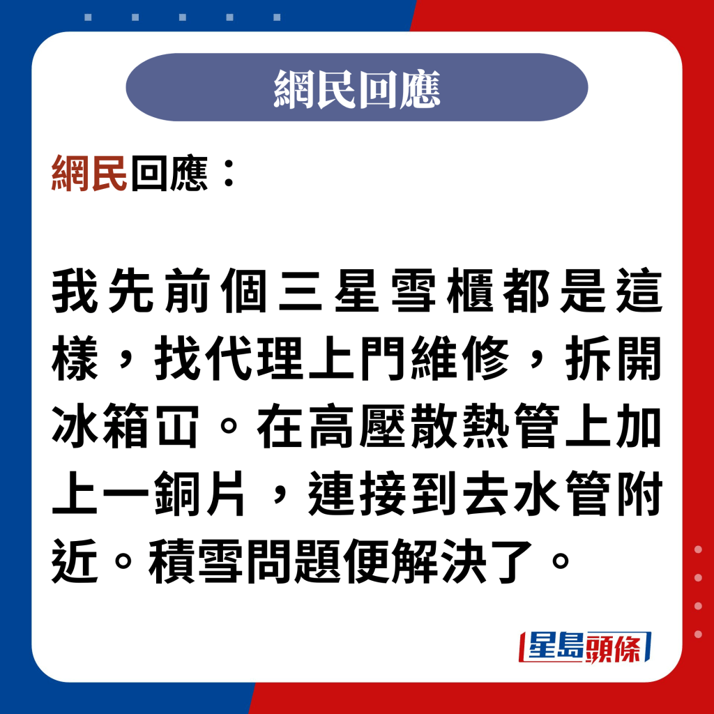 網民回應：  我先前個雪櫃都是這樣，找代理上門維修，拆開冰箱冚。在高壓散熱管上加上一銅片，連接到去水管附近。積雪問題便解決了。