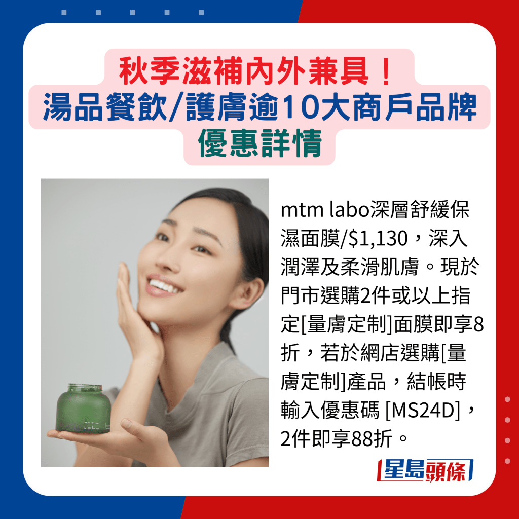 mtm labo深層舒緩保濕面膜/$1,130，深入潤澤及柔滑肌膚。現於門市選購2件或以上指定[量膚定制]面膜即享8折，若於網店選購[量膚定制]產品，結帳時輸入優惠碼 [MS24D]，2件即享88折。