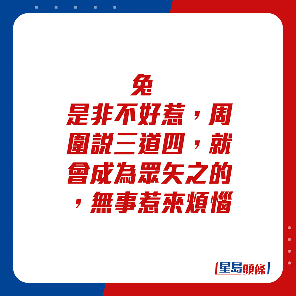 生肖運程 - 兔：是非不好惹，周圍說三道四，就會成為眾矢之的，無事惹來煩惱。