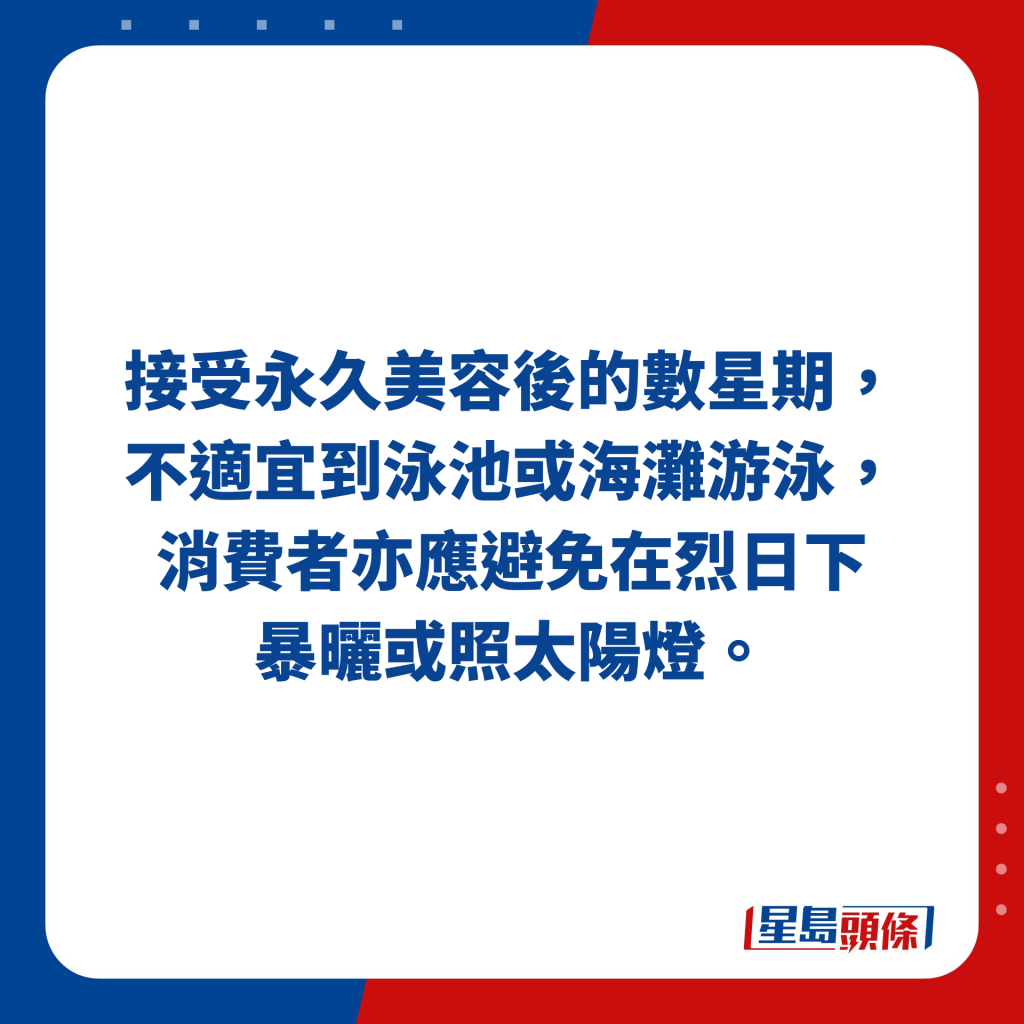 接受永久美容后的数星期，不适宜到泳池或海滩游泳，消费者亦应避免在烈日下 暴晒或照太阳灯。