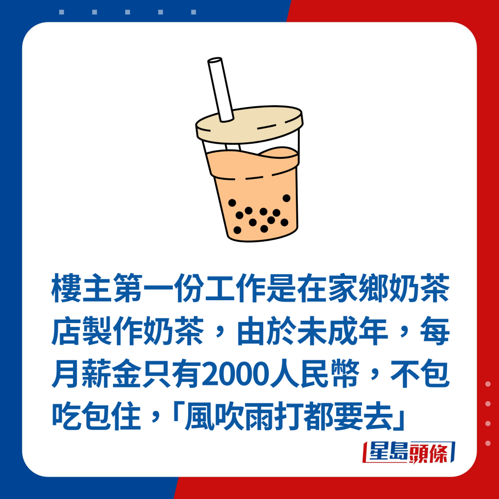 樓主第一份工作是在家鄉奶茶店製作奶茶，由於未成年，每月薪金只有2000人民幣，不包吃包住，「風吹雨打都要去」