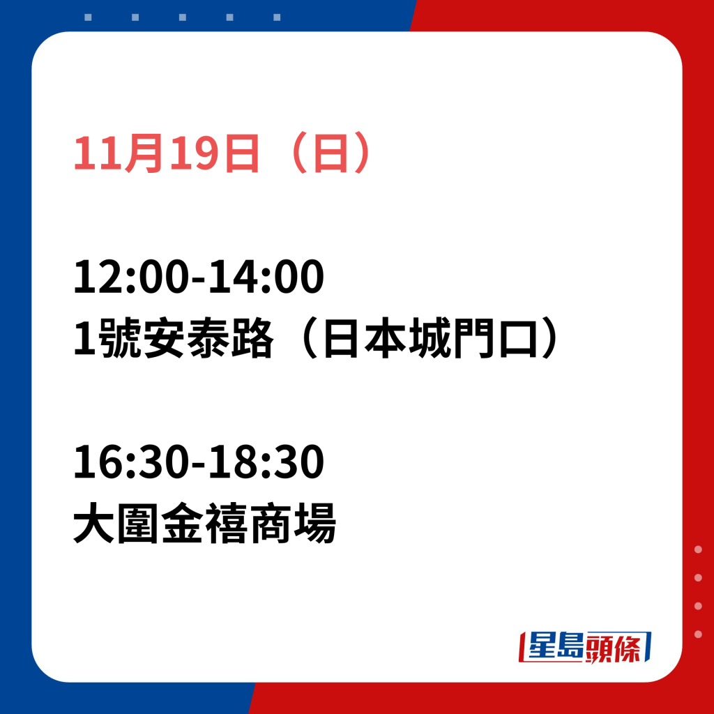 11月19日（日）；12:00-14:00 1號安泰路（日本城門口）；16:30-18:30大圍金禧商場