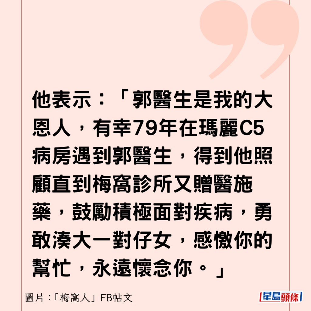 他表示：「郭醫生是我的大恩人，有幸79年在瑪麗C5病房遇到郭醫生，得到他照顧直到梅窩診所又贈醫施藥，鼓勵積極面對疾病，勇敢湊大一對仔女，感憿你的幫忙，永遠懷念你。」