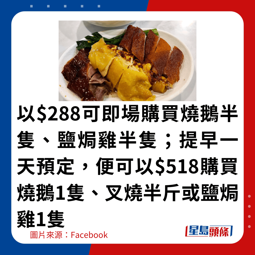 以$288可即场购买烧鹅半只、盐焗鸡半只；提早一天预定，便可以$518购买烧鹅1只、叉烧半斤或盐焗鸡1只