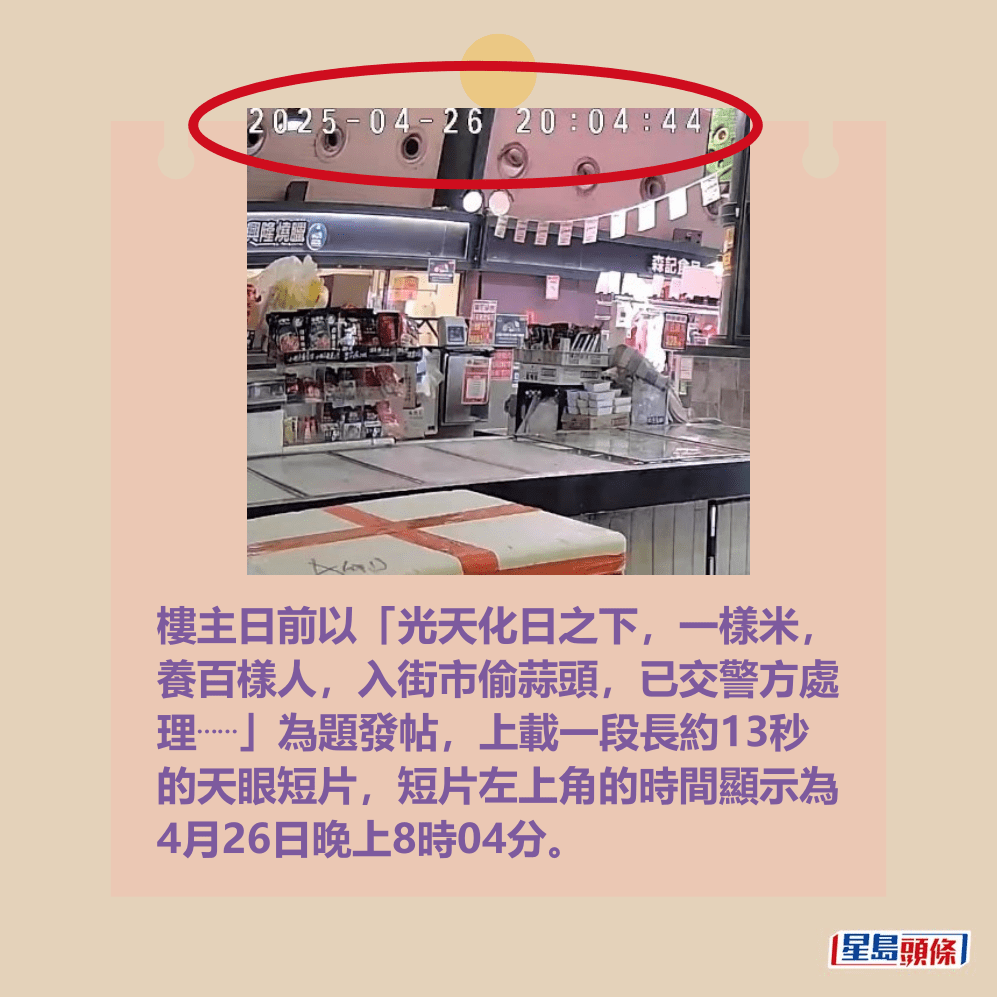 樓主日前以「光天化日之下,一樣米, 養百樣人,入街市偷蒜頭,已交警方處 理⋯⋯」為題發帖,上載一段長約13秒 的天眼短片,短片左上角的時間顯示為 4月26日晚上8時04分。fb「將軍澳主場」截圖 樓主日前以「光天化日之下,一樣米, 養百樣人,入街市偷蒜頭,已交警方處 理⋯⋯」為題發帖,上載一段長約13秒 的天眼短片,短片左上角的時間顯示為 4月26日晚上8時04分。fb「將軍澳主場」截圖
