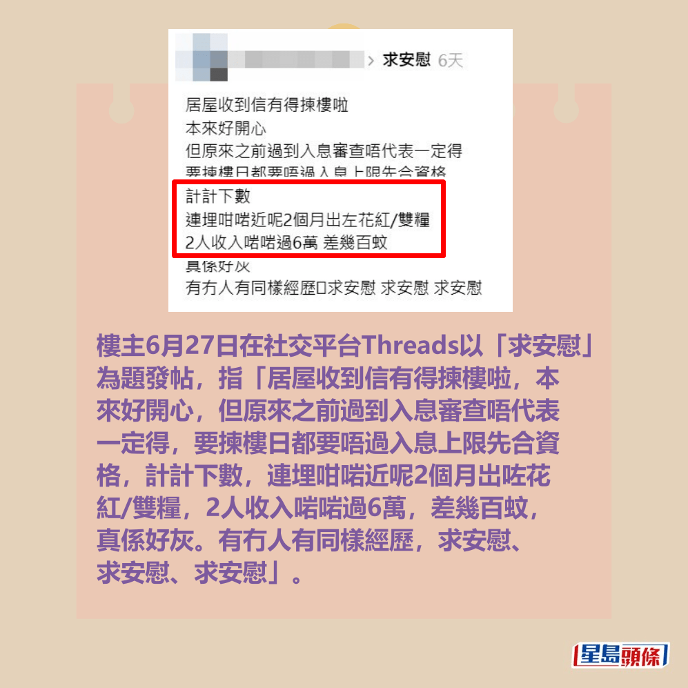 樓主6月27日在社交平台Threads以「求安慰」 為題發帖，指「居屋收到信有得揀樓啦，本 來好開心，但原來之前過到入息審查唔代表 一定得，要揀樓日都要唔過入息上限先合資 格，計計下數，連埋咁啱近呢2個月岀咗花 紅/雙糧，2人收入啱啱過6萬，差幾百蚊， 真係好灰。有冇人有同樣經歷，求安慰、 求安慰、求安慰」。Threads截圖