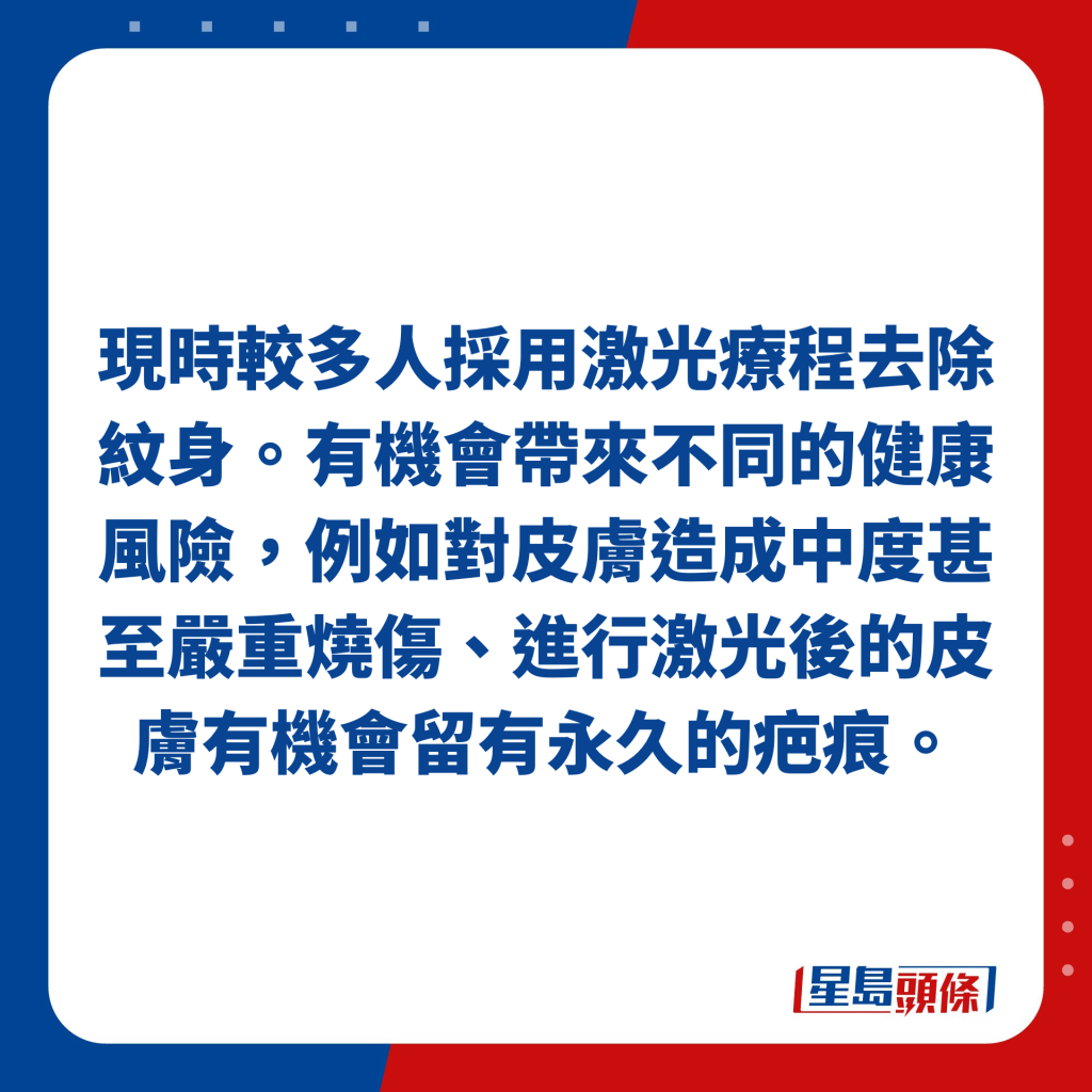 現時較多人採用激光療程去除紋身。有機會帶來不同的健康風險，例如對皮膚造成中度甚至嚴重燒傷、進行激光後的皮膚有機會留有永久的疤痕。