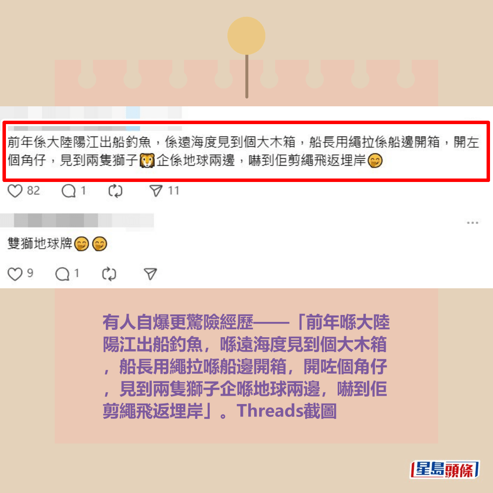 有人自爆更驚險經歷——「前年喺大陸 陽江出船釣魚,喺遠海度見到個大木箱 ,船長用繩拉喺船邊開箱,開咗個角仔 ,見到兩隻獅子企喺地球兩邊,嚇到佢 剪繩飛返埋岸」。Threads截圖 有人自爆更驚險經歷——「前年喺大陸 陽江出船釣魚,喺遠海度見到個大木箱 ,船長用繩拉喺船邊開箱,開咗個角仔 ,見到兩隻獅子企喺地球兩邊,嚇到佢 剪繩飛返埋岸」。Threads截圖 