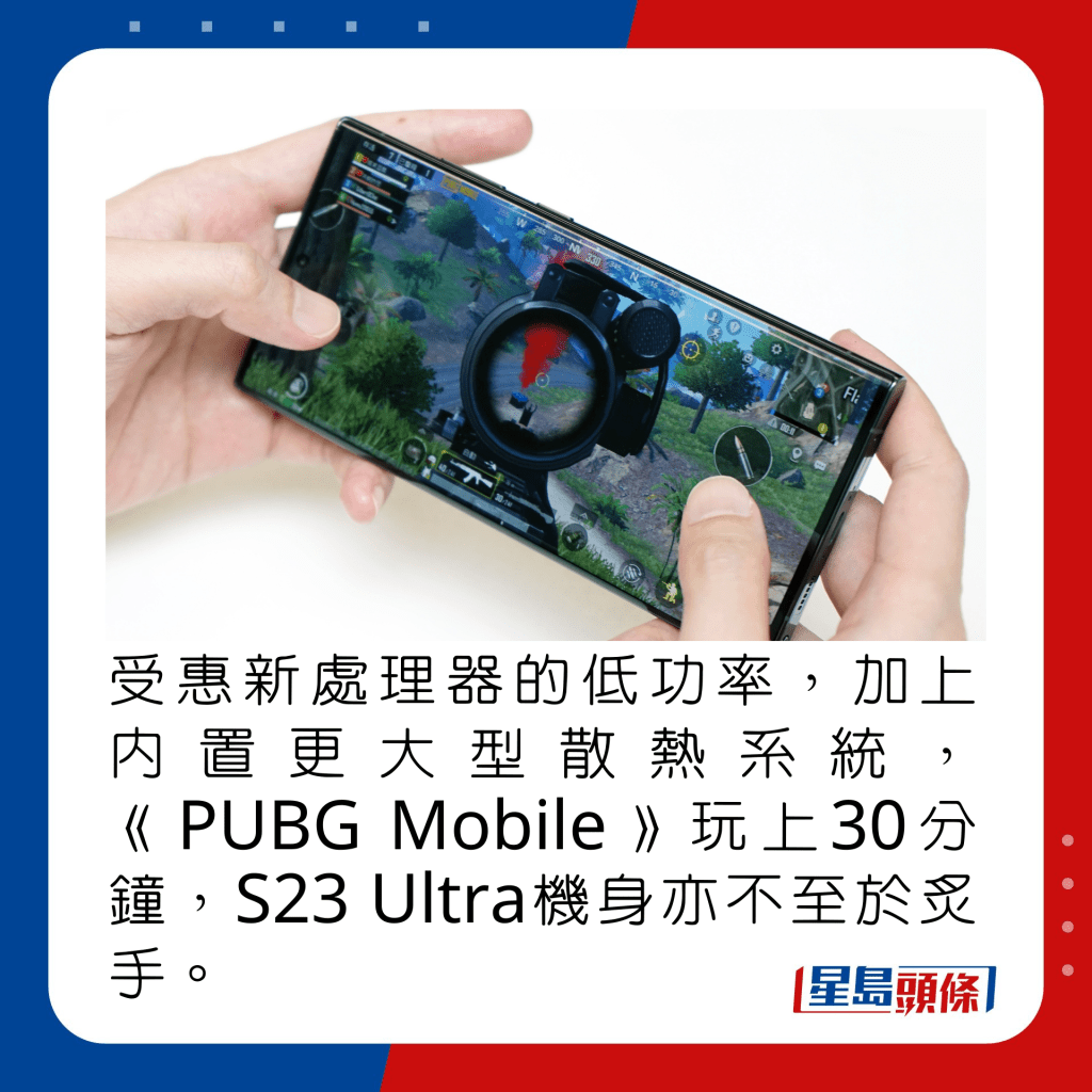 受惠新處理器的低功率，加上內置更大型散熱系統，《PUBG Mobile》玩上30分鐘，S23 Ultra機身亦不至於炙手。