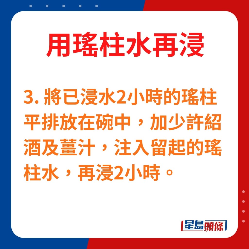 3.將已浸水2小時的瑤柱平排放在碗中，加少許紹酒及薑汁，注入留起的瑤柱水，再浸2小時。