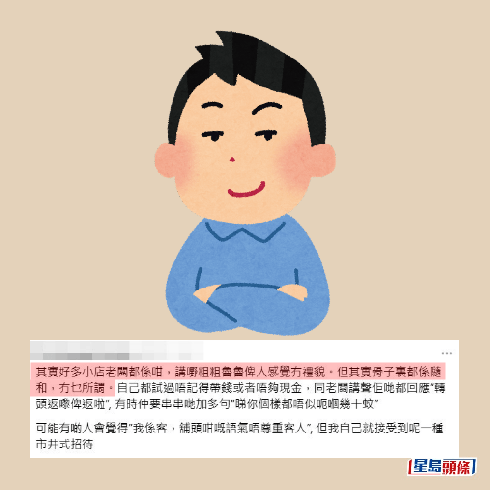 有網民續稱,「其實好多小店老闆都係咁 ,講嘢粗粗魯魯俾人感覺冇禮貌。但其實 骨子裏都係隨和,冇乜所謂。自己都試過 唔記得帶錢或者唔夠現金,同老闆講聲佢 哋都回應『轉頭返嚟俾返啦』,有時仲要 串串地加多句『睇你個樣都唔似呃嗰幾十 蚊』。可能有啲人會覺得『我係客,舖頭 咁嘅語氣唔尊重客人』,但我自己就接受 到呢一種市井式招待」。Threads截圖 有網民續稱,「其實好多小店老闆都係咁 ,講嘢粗粗魯魯俾人感覺冇禮貌。但其實 骨子裏都係隨和,冇乜所謂。自己都試過 唔記得帶錢或者唔夠現金,同老闆講聲佢 哋都回應『轉頭返嚟俾返啦』,有時仲要 串串地加多句『睇你個樣都唔似呃嗰幾十 蚊』。可能有啲人會覺得『我係客,舖頭 咁嘅語氣唔尊重客人』,但我自己就接受 到呢一種市井式招待」。Threads截圖
