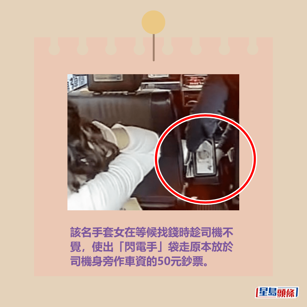 該名手套女在等候找錢時趁司機不 覺,使出「閃電手」袋走原本放於 司機身旁作車資的50元鈔票。fb「的士司機資訊網 Taxi」截圖 該名手套女在等候找錢時趁司機不 覺,使出「閃電手」袋走原本放於 司機身旁作車資的50元鈔票。fb「的士司機資訊網 Taxi」截圖