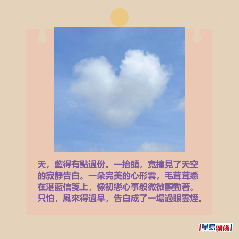 天,藍得有點過份。一抬頭,竟撞見了天空 的寂靜告白。一朵完美的心形雲,毛茸茸懸 在湛藍信箋上,像初戀心事般微微顫動著。 只怕,風來得過早,告白成了一場過眼雲煙。fb「香港天文台」截圖(圖:Doris Wan / 2025年5月23日 / 又一村 / #CWOS) 天,藍得有點過份。一抬頭,竟撞見了天空 的寂靜告白。一朵完美的心形雲,毛茸茸懸 在湛藍信箋上,像初戀心事般微微顫動著。 只怕,風來得過早,告白成了一場過眼雲煙。fb「香港天文台」截圖(圖:Doris Wan / 2025年5月23日 / 又一村 / #CWOS)