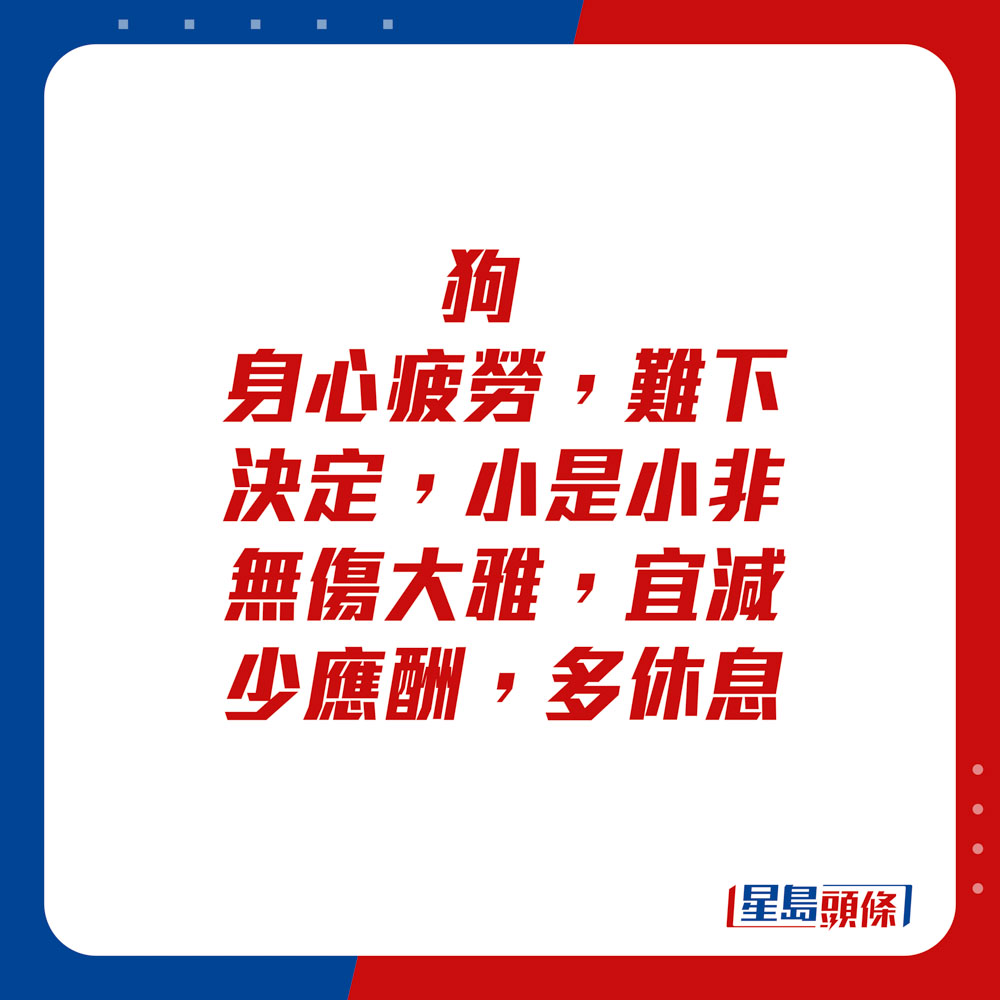 生肖运程 - 狗：身心疲劳，难下决定。小是小非无伤大雅，宜减少应酬，多休息。