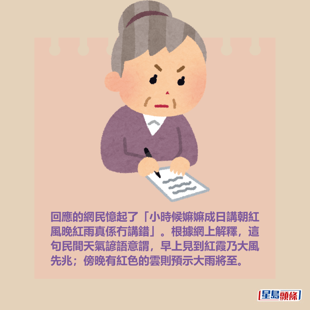 回應的網民憶起了「小時候嫲嫲成日講朝紅 風晚紅雨真係冇講錯」。根據網上解釋,這 句民間天氣諺語意謂,早上見到紅霞乃大風 先兆;傍晚有紅色的雲則預示大雨將至。 回應的網民憶起了「小時候嫲嫲成日講朝紅 風晚紅雨真係冇講錯」。根據網上解釋,這 句民間天氣諺語意謂,早上見到紅霞乃大風 先兆;傍晚有紅色的雲則預示大雨將至。