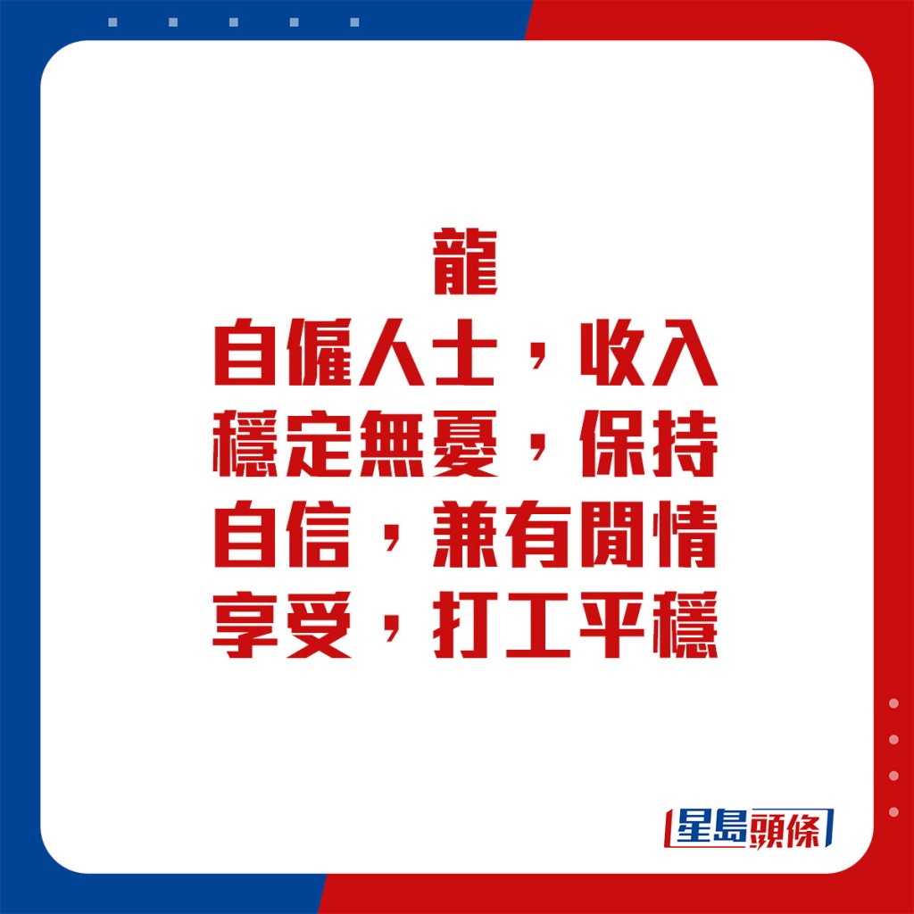 生肖運程 - 	龍：	自僱人士，收入穩定無憂，保持自信，兼有閒情享受。打工平穩。