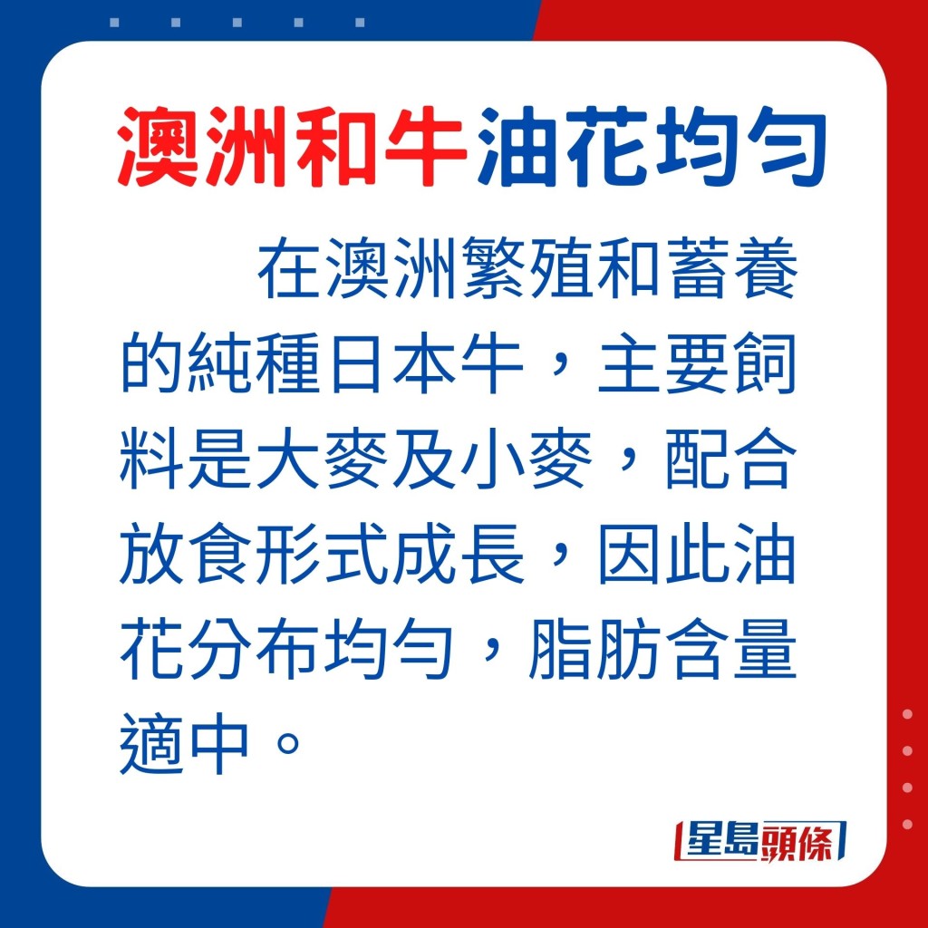 在澳洲繁殖和蓄养的纯种日本牛，主要饲料是大麦及小麦，配合放食形式成长，因此油花分布均匀，脂肪含量适中