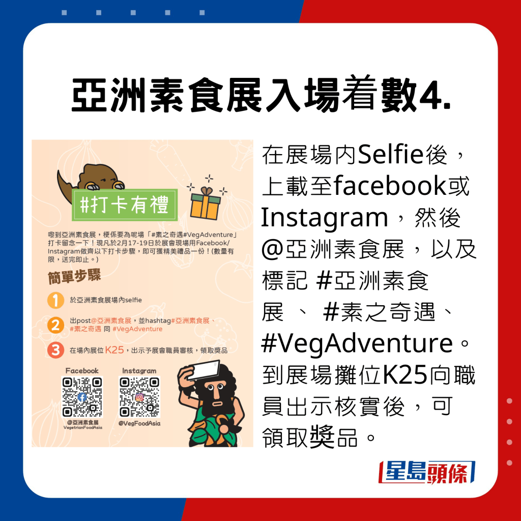 亞洲素食展入場着數4.，在展場內Selfie後，上載至facebook或Instagram，然後 @亞洲素食展，以及標記 #亞洲素食展 、 #素之奇遇、 #VegAdventure。到展場攤位K25向職員出示核實後，可領取奬品。。