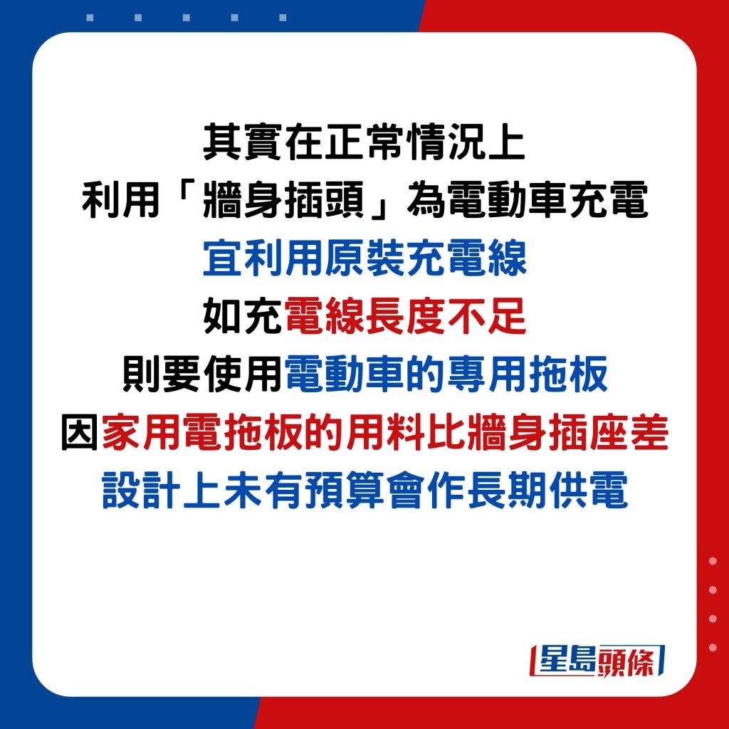 其實在正常情況上 利用「牆身插頭」為電動車充電 宜利用原裝充電線 如充電線長度不足 則要使用電動車的專用拖板 因家用電拖板的用料比牆身插座差 設計上未有預算會作長期供電
