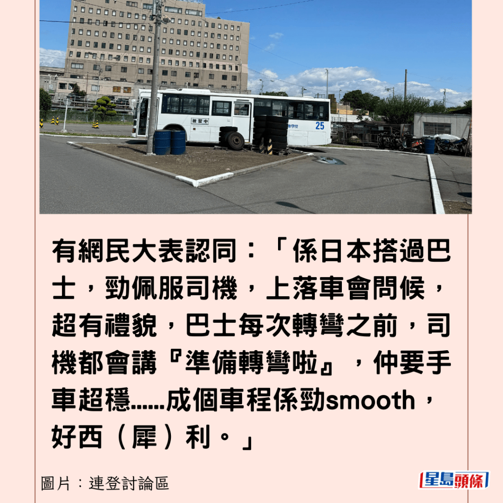 有網民大表認同：「係日本搭過巴士，勁佩服司機，上落車會問候，超有禮貌，巴士每次轉彎之前，司機都會講『準備轉彎啦』，仲要手車超穩......成個車程係勁smooth，好西（犀）利。」