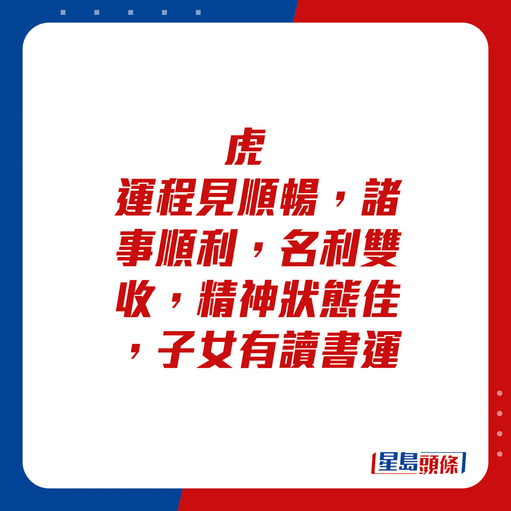 生肖运程 - 	虎：	运程见顺畅，诸事顺利，名利双收，精神状态佳，子女有读书运。