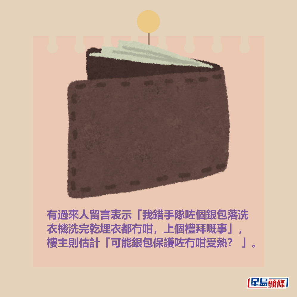 有過來人留言表示「我錯手隊咗個銀包落洗 衣機洗完乾埋衣都冇咁,上個禮拜嘅事」, 樓主則估計「可能銀包保護咗冇咁受熱? 」。 有過來人留言表示「我錯手隊咗個銀包落洗 衣機洗完乾埋衣都冇咁,上個禮拜嘅事」, 樓主則估計「可能銀包保護咗冇咁受熱? 」。