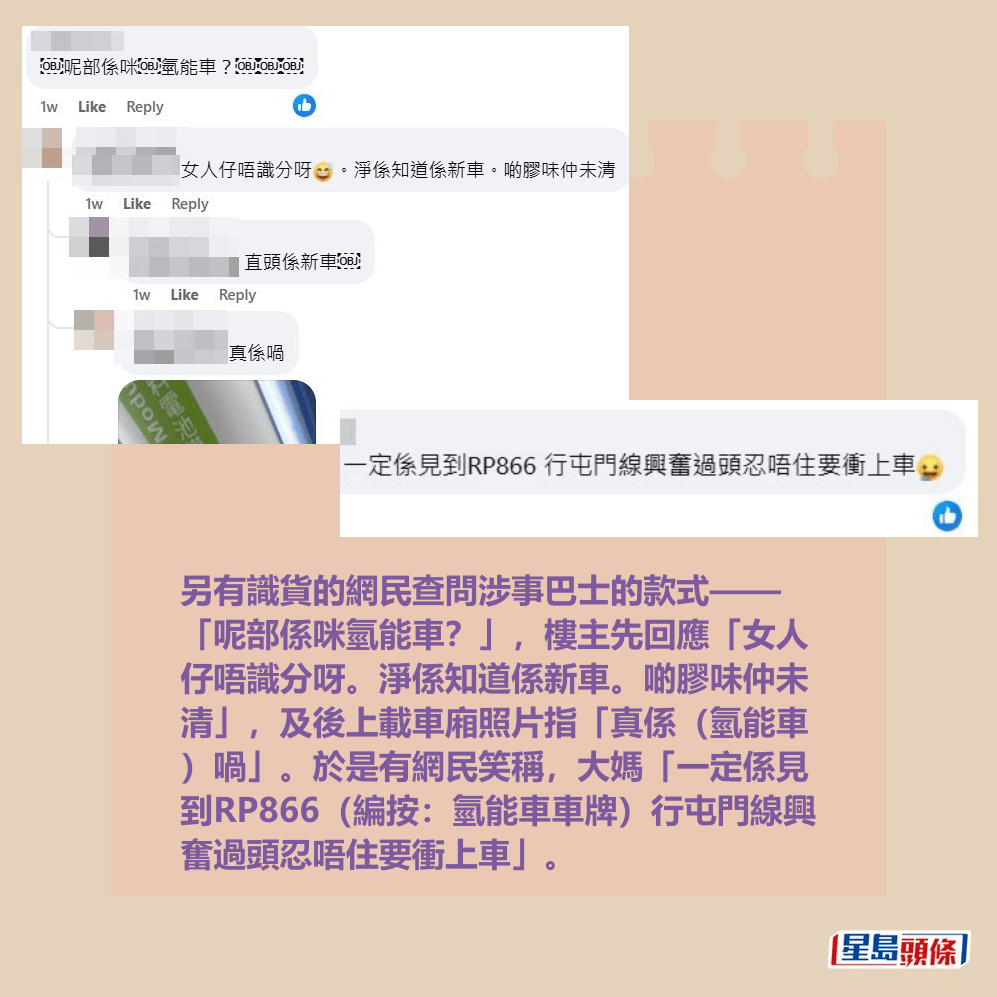 另有識貨的網民查問涉事巴士的款式—— 「呢部係咪氫能車?」,樓主先回應「女人 仔唔識分呀。淨係知道係新車。啲膠味仲未 清」,及後上載車廂照片指「真係(氫能車 )喎」。於是有網民笑稱,大媽「一定係見 到RP866(編按:氫能車車牌)行屯門線興 奮過頭忍唔住要衝上車」。fb「屯門公路塞車關注組」截圖 另有識貨的網民查問涉事巴士的款式—— 「呢部係咪氫能車?」,樓主先回應「女人 仔唔識分呀。淨係知道係新車。啲膠味仲未 清」,及後上載車廂照片指「真係(氫能車 )喎」。於是有網民笑稱,大媽「一定係見 到RP866(編按:氫能車車牌)行屯門線興 奮過頭忍唔住要衝上車」。fb「屯門公路塞車關注組」截圖