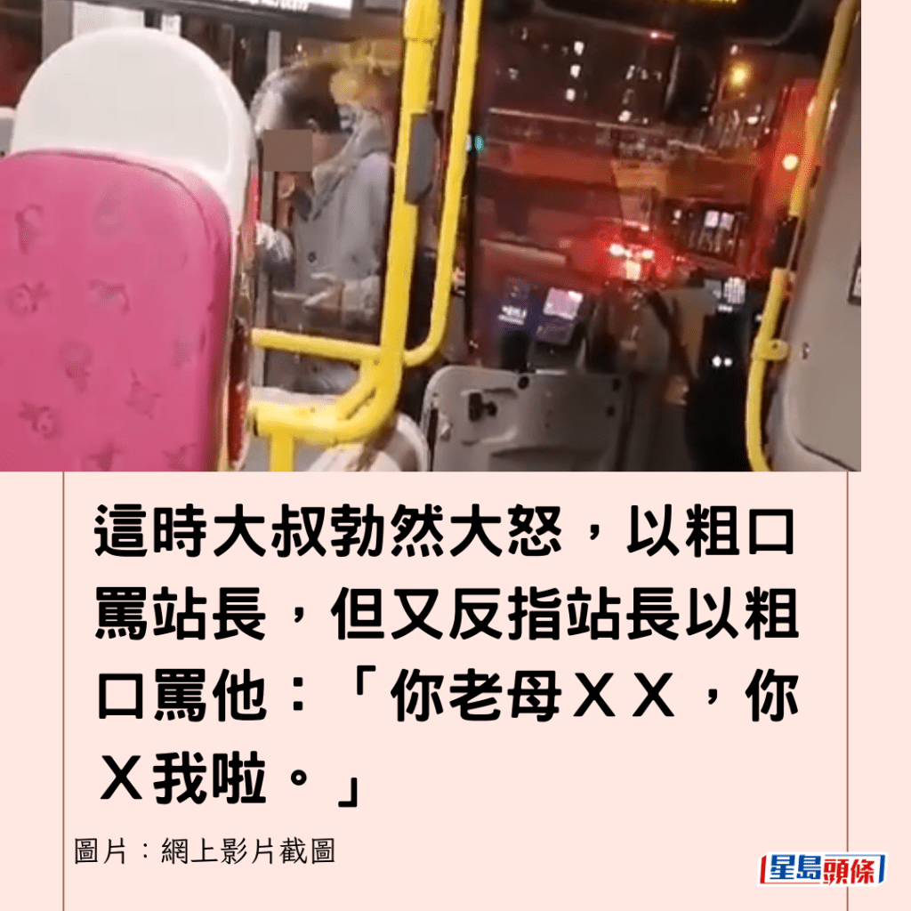  這時大叔勃然大怒，以粗口罵站長，但又反指站長以粗口罵他：「你老母ＸＸ，你Ｘ我啦。」