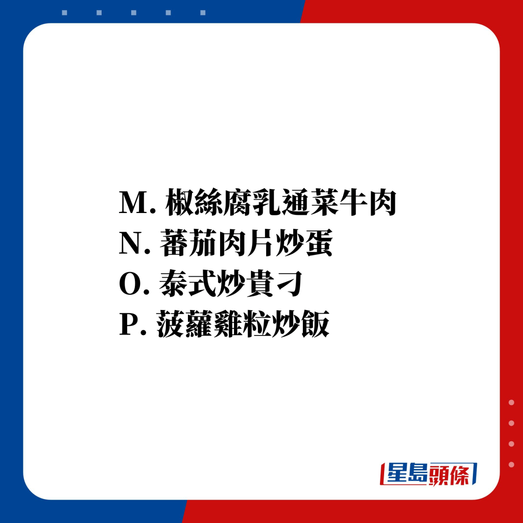M. 椒絲腐乳通菜牛肉 N. 蕃茄肉片炒蛋 O. 泰式炒貴刁 P. 菠蘿雞粒炒飯