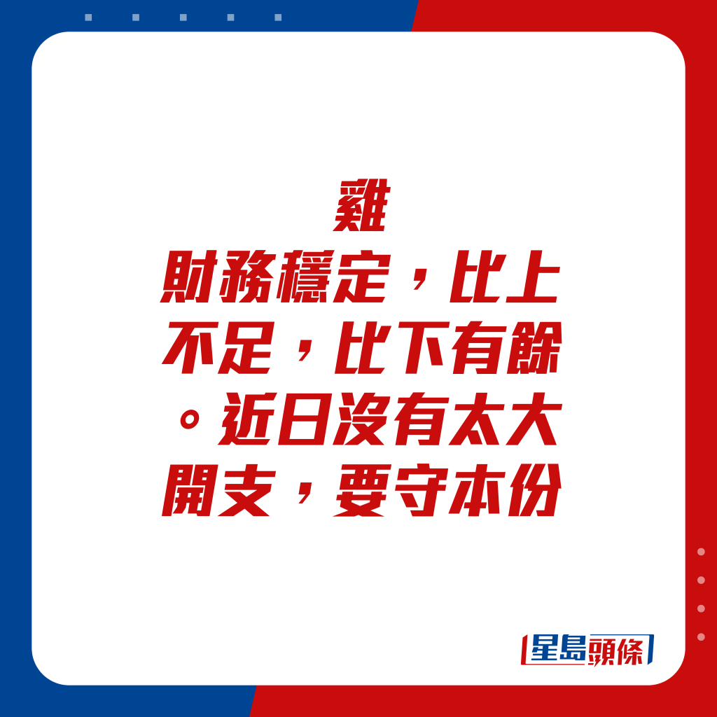 生肖运程 - 鸡：财务稳定，比上不足，比下有馀。近日没有太大开支，要守本份。